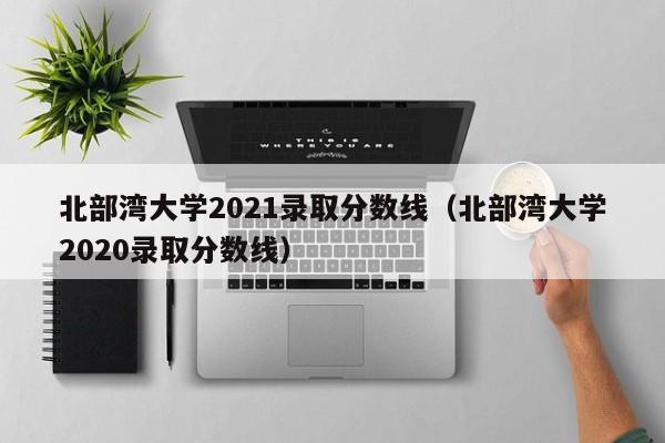 北部湾大学2021录取分数线（北部湾大学2020录取分数线）