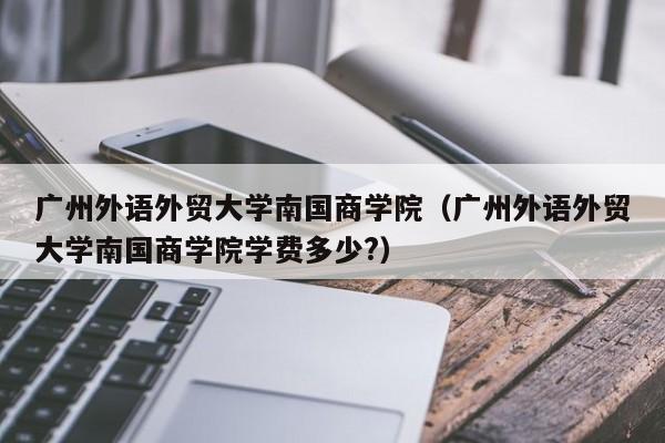 广州外语外贸大学南国商学院（广州外语外贸大学南国商学院学费多少?）