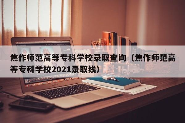 焦作师范高等专科学校录取查询（焦作师范高等专科学校2021录取线）