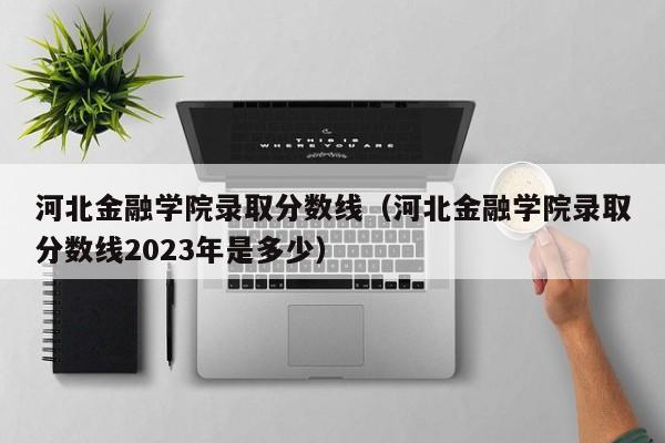 河北金融学院录取分数线（河北金融学院录取分数线2023年是多少）