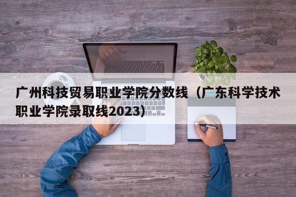 广州科技贸易职业学院分数线（广东科学技术职业学院录取线2023）