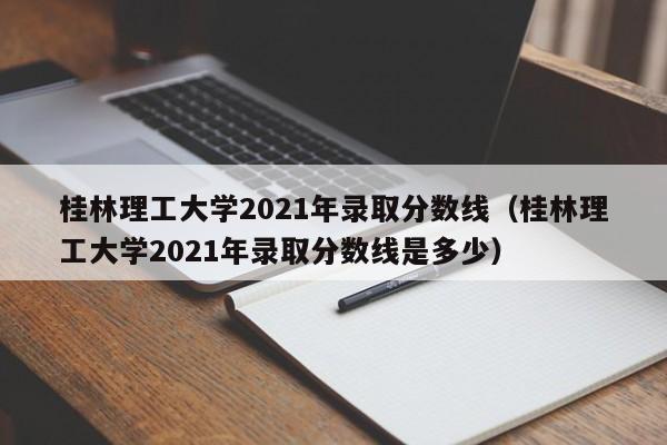 桂林理工大学2021年录取分数线（桂林理工大学2021年录取分数线是多少）