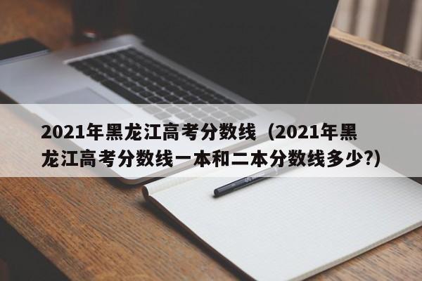 2021年黑龙江高考分数线（2021年黑龙江高考分数线一本和二本分数线多少?）