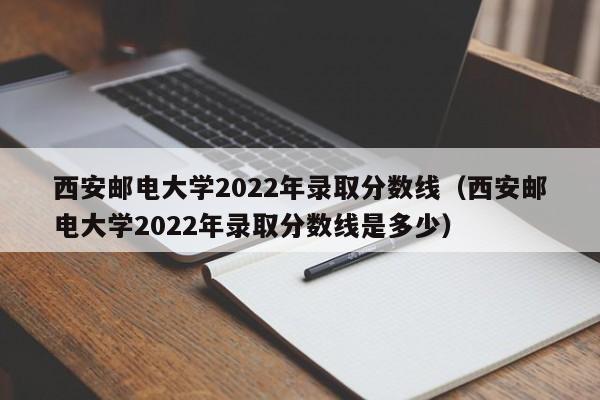 西安邮电大学2022年录取分数线（西安邮电大学2022年录取分数线是多少）