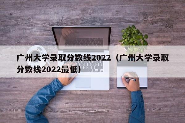 广州大学录取分数线2022（广州大学录取分数线2022最低）