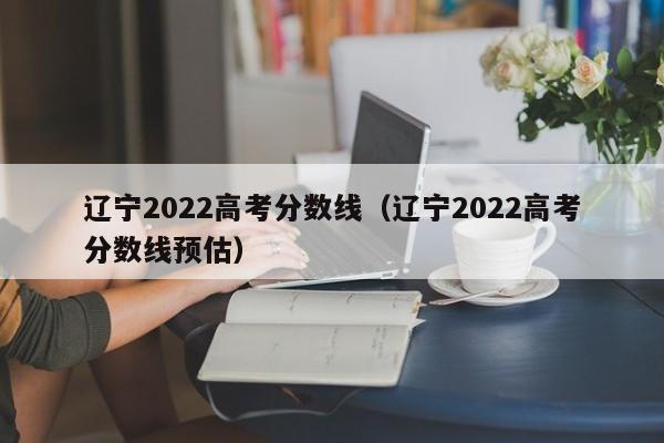 辽宁2022高考分数线（辽宁2022高考分数线预估）