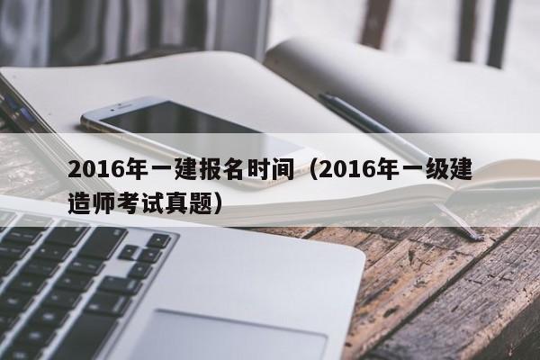 2016年一建报名时间（2016年一级建造师考试真题）