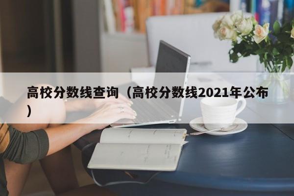 高校分数线查询（高校分数线2021年公布）