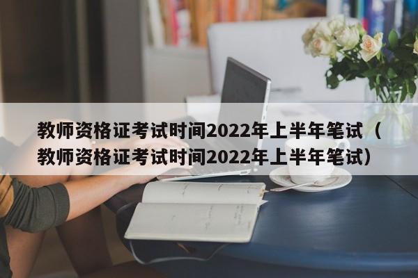 教师资格证考试时间2022年上半年笔试（教师资格证考试时间2022年上半年笔试）