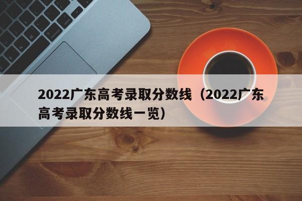 2022广东高考录取分数线（2022广东高考录取分数线一览）