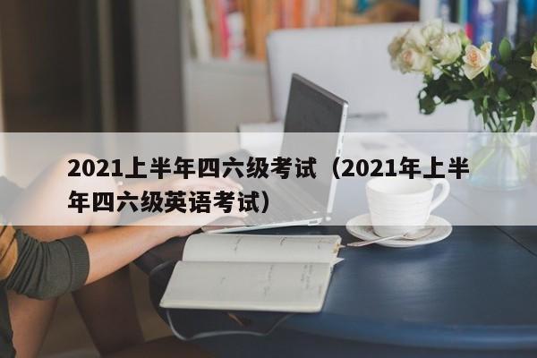 2021上半年四六级考试（2021年上半年四六级英语考试）