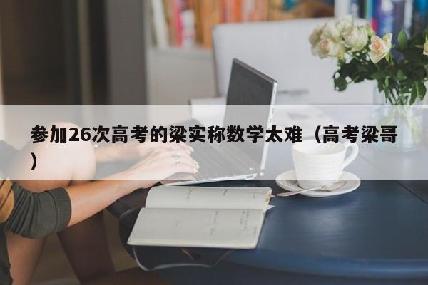 参加26次高考的梁实称数学太难（高考梁哥）