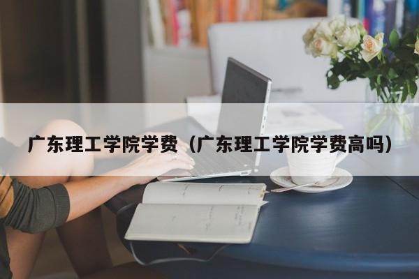 广东理工学院学费（广东理工学院学费高吗）