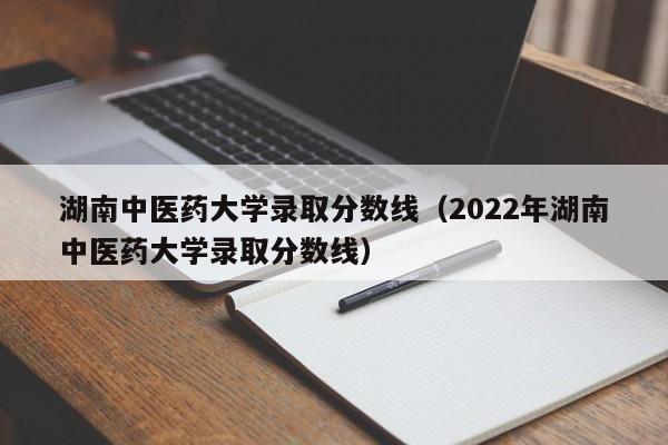 湖南中医药大学录取分数线（2022年湖南中医药大学录取分数线）