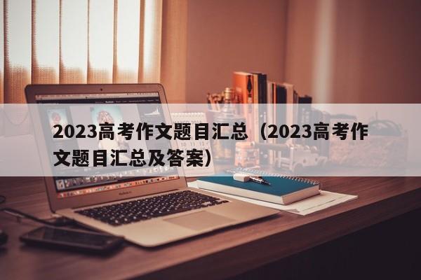 2023高考作文题目汇总（2023高考作文题目汇总及答案）