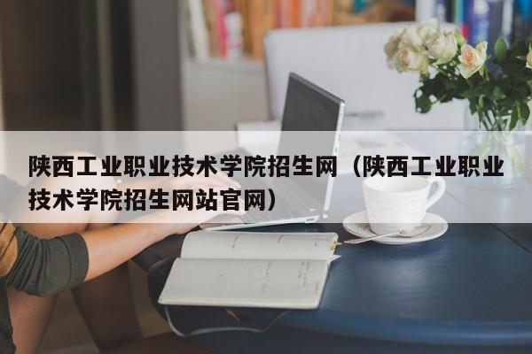 陕西工业职业技术学院招生网（陕西工业职业技术学院招生网站官网）