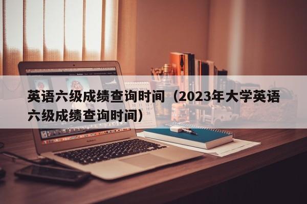 英语六级成绩查询时间（2023年大学英语六级成绩查询时间）