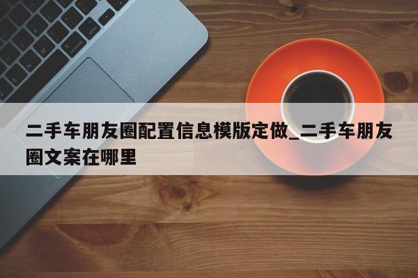 二手车朋友圈配置信息模版定做_二手车朋友圈文案在哪里