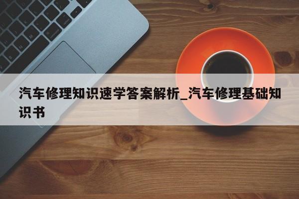 汽车修理知识速学答案解析_汽车修理基础知识书