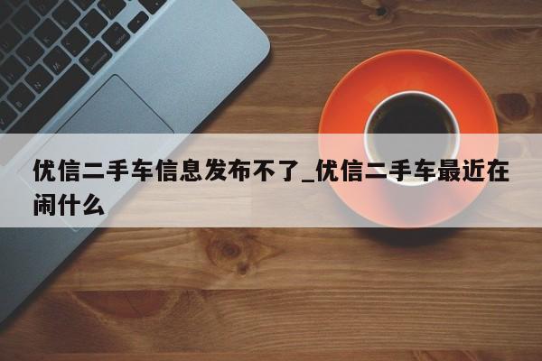 优信二手车信息发布不了_优信二手车最近在闹什么