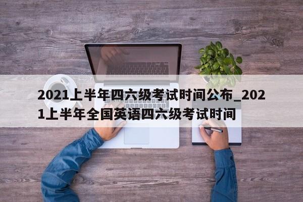 2021上半年四六级考试时间公布_2021上半年全国英语四六级考试时间