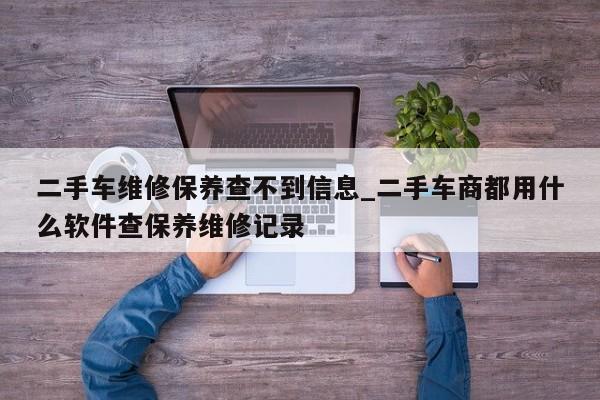 二手车维修保养查不到信息_二手车商都用什么软件查保养维修记录