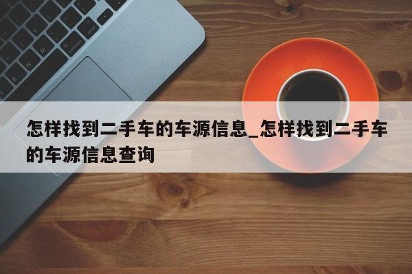 怎样找到二手车的车源信息_怎样找到二手车的车源信息查询