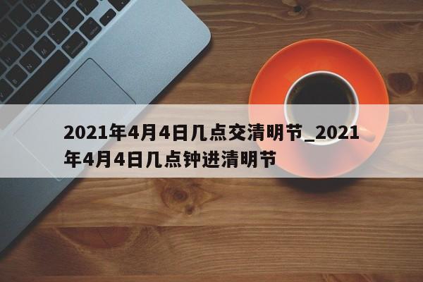 2021年4月4日几点交清明节_2021年4月4日几点钟进清明节