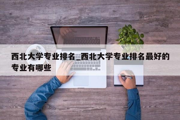 西北大学专业排名_西北大学专业排名最好的专业有哪些