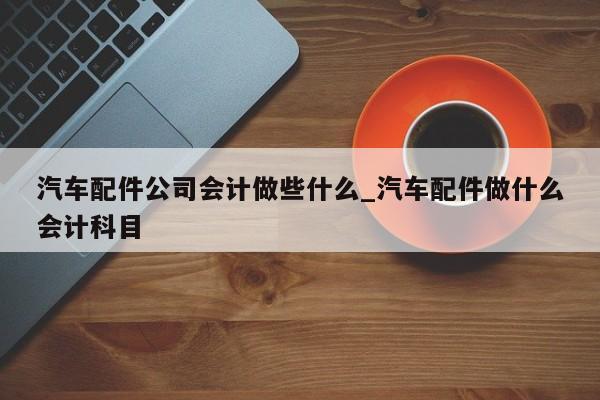 汽车配件公司会计做些什么_汽车配件做什么会计科目