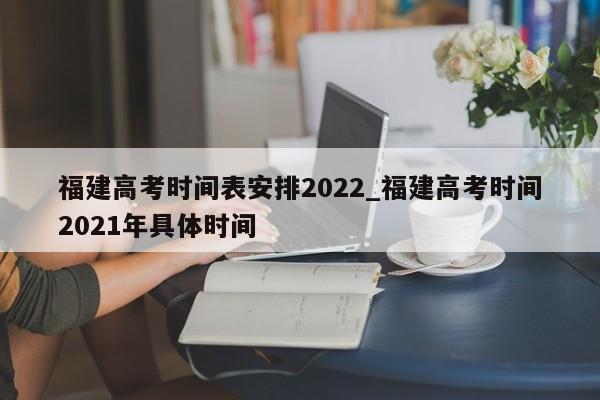 福建高考时间表安排2022_福建高考时间2021年具体时间