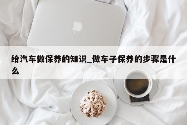 给汽车做保养的知识_做车子保养的步骤是什么