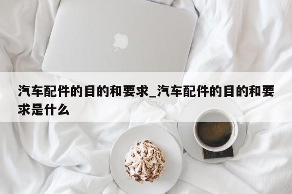 汽车配件的目的和要求_汽车配件的目的和要求是什么